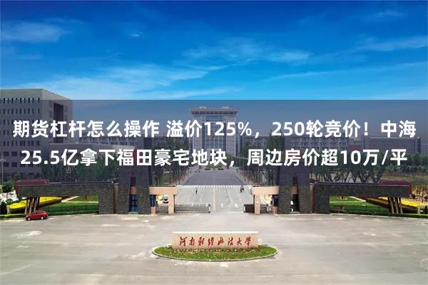 期货杠杆怎么操作 溢价125%，250轮竞价！中海25.5亿拿下福田豪宅地块，周边房价超10万/平