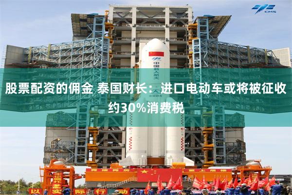 股票配资的佣金 泰国财长：进口电动车或将被征收约30%消费税