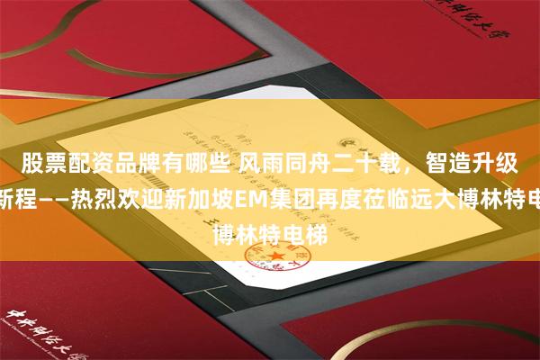 股票配资品牌有哪些 风雨同舟二十载，智造升级启新程——热烈欢迎新加坡EM集团再度莅临远大博林特电梯