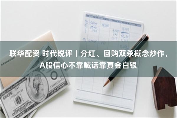 联华配资 时代锐评丨分红、回购双杀概念炒作，A股信心不靠喊话靠真金白银