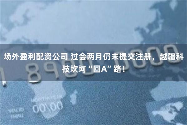 场外盈利配资公司 过会两月仍未提交注册，越疆科技坎坷“回A”路！