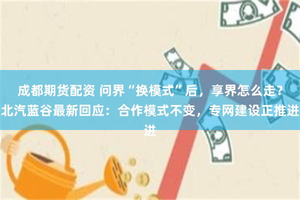 成都期货配资 问界“换模式”后，享界怎么走？北汽蓝谷最新回应：合作模式不变，专网建设正推进
