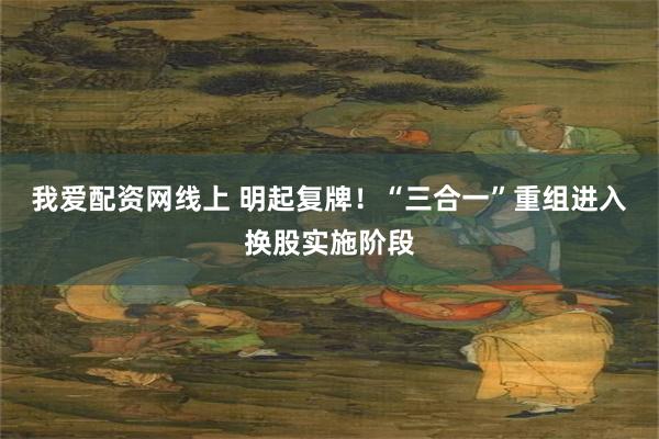 我爱配资网线上 明起复牌！“三合一”重组进入换股实施阶段