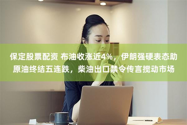 保定股票配资 布油收涨近4%，伊朗强硬表态助原油终结五连跌，柴油出口禁令传言搅动市场