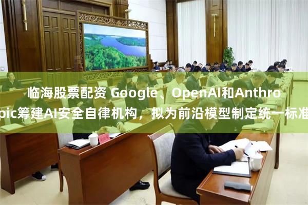 临海股票配资 Google、OpenAI和Anthropic筹建AI安全自律机构,拟为前沿模型制定统一标准