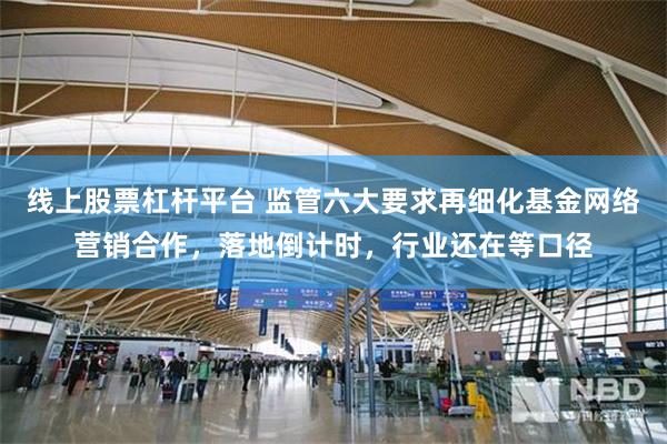 线上股票杠杆平台 监管六大要求再细化基金网络营销合作，落地倒计时，行业还在等口径