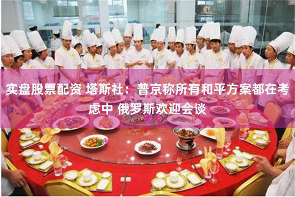 实盘股票配资 塔斯社：普京称所有和平方案都在考虑中 俄罗斯欢迎会谈