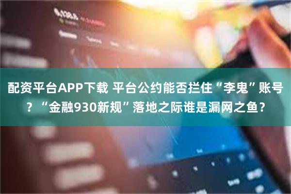 配资平台APP下载 平台公约能否拦住“李鬼”账号？“金融930新规”落地之际谁是漏网之鱼？
