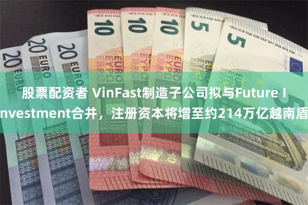 股票配资者 VinFast制造子公司拟与Future Investment合并，注册资本将增至约214万亿越南盾
