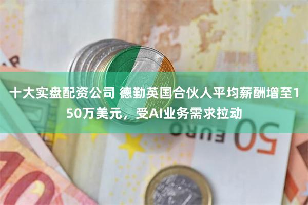 十大实盘配资公司 德勤英国合伙人平均薪酬增至150万美元，受AI业务需求拉动