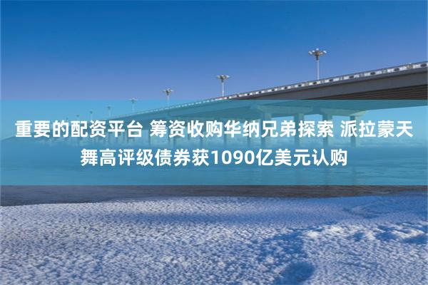 重要的配资平台 筹资收购华纳兄弟探索 派拉蒙天舞高评级债券获1090亿美元认购