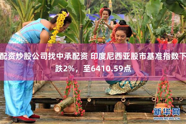 配资炒股公司找中承配资 印度尼西亚股市基准指数下跌2%，至6410.59点