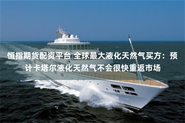 恒指期货配资平台 全球最大液化天然气买方：预计卡塔尔液化天然气不会很快重返市场