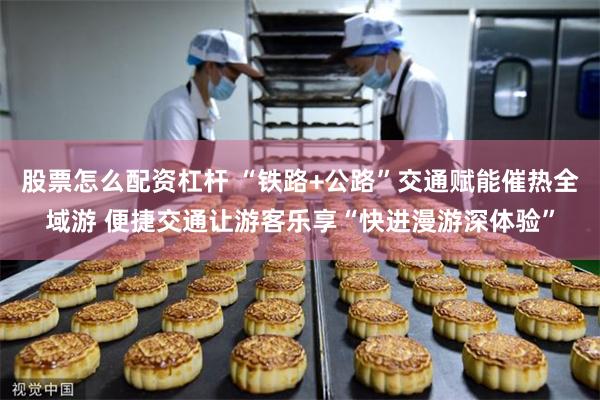 股票怎么配资杠杆 “铁路+公路”交通赋能催热全域游 便捷交通让游客乐享“快进漫游深体验”