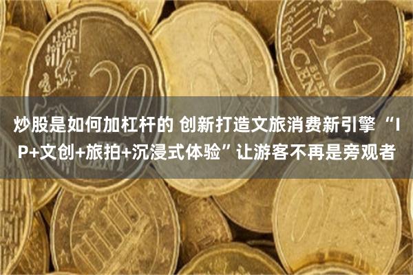 炒股是如何加杠杆的 创新打造文旅消费新引擎 “IP+文创+旅拍+沉浸式体验”让游客不再是旁观者