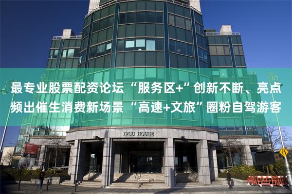 最专业股票配资论坛 “服务区+”创新不断、亮点频出催生消费新场景 “高速+文旅”圈粉自驾游客