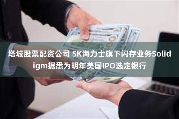 塔城股票配资公司 SK海力士旗下闪存业务Solidigm据悉为明年美国IPO选定银行