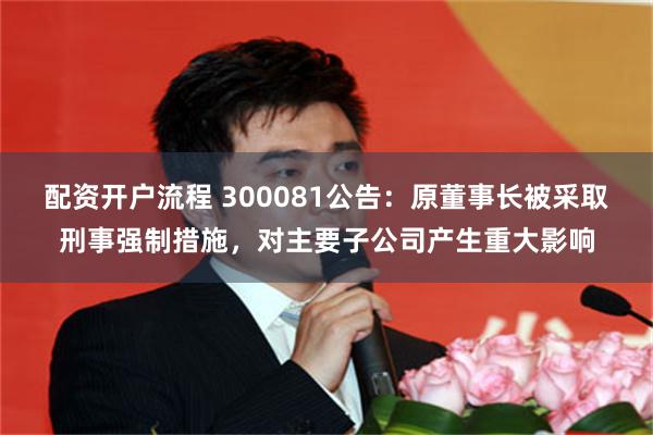 配资开户流程 300081公告：原董事长被采取刑事强制措施，对主要子公司产生重大影响