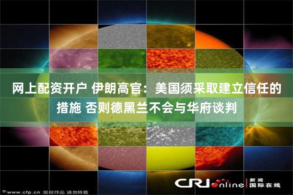 网上配资开户 伊朗高官：美国须采取建立信任的措施 否则德黑兰不会与华府谈判