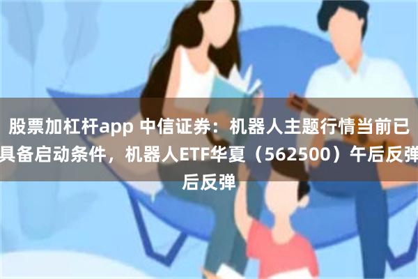 股票加杠杆app 中信证券：机器人主题行情当前已具备启动条件，机器人ETF华夏（562500）午后反弹