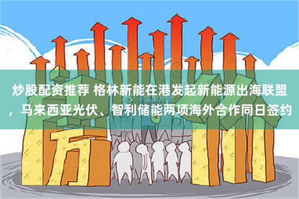 炒股配资推荐 格林新能在港发起新能源出海联盟，马来西亚光伏、智利储能两项海外合作同日签约
