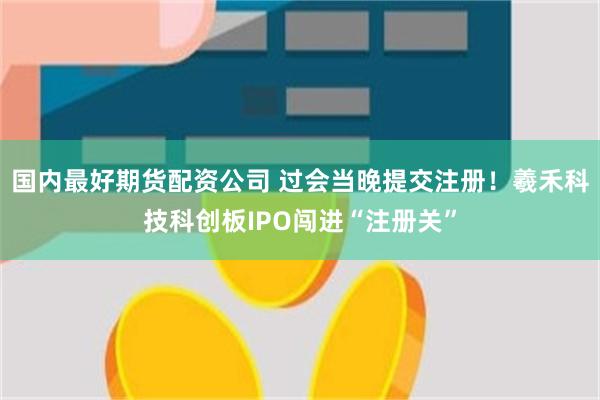 国内最好期货配资公司 过会当晚提交注册！羲禾科技科创板IPO闯进“注册关”