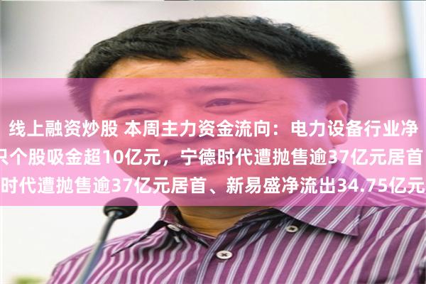 线上融资炒股 本周主力资金流向：电力设备行业净流出逾152亿元；9只个股吸金超10亿元，宁德时代遭抛售逾37亿元居首、新易盛净流出34.75亿元