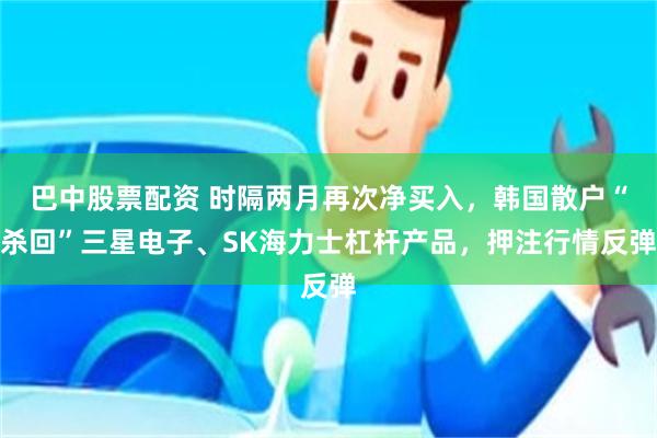 巴中股票配资 时隔两月再次净买入,韩国散户“杀回”三星电子、SK海力士杠杆产品,押注行情反弹