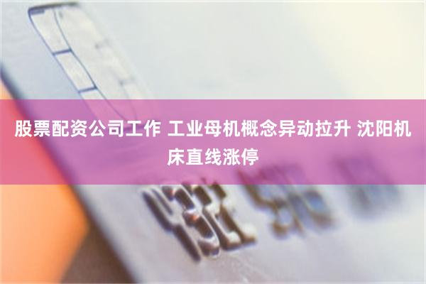 股票配资公司工作 工业母机概念异动拉升 沈阳机床直线涨停