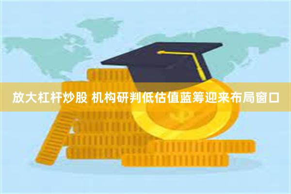 放大杠杆炒股 机构研判低估值蓝筹迎来布局窗口